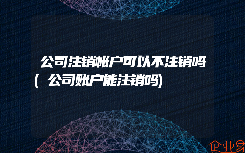 公司注销帐户可以不注销吗(公司账户能注销吗)