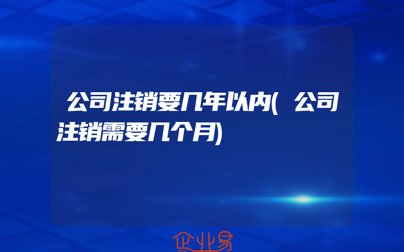 公司注销要几年以内(公司注销需要几个月)