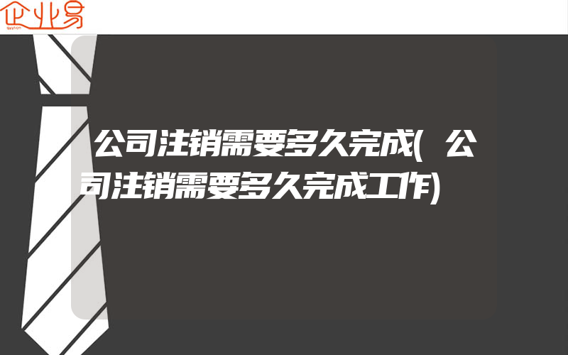 公司注销需要多久完成(公司注销需要多久完成工作)