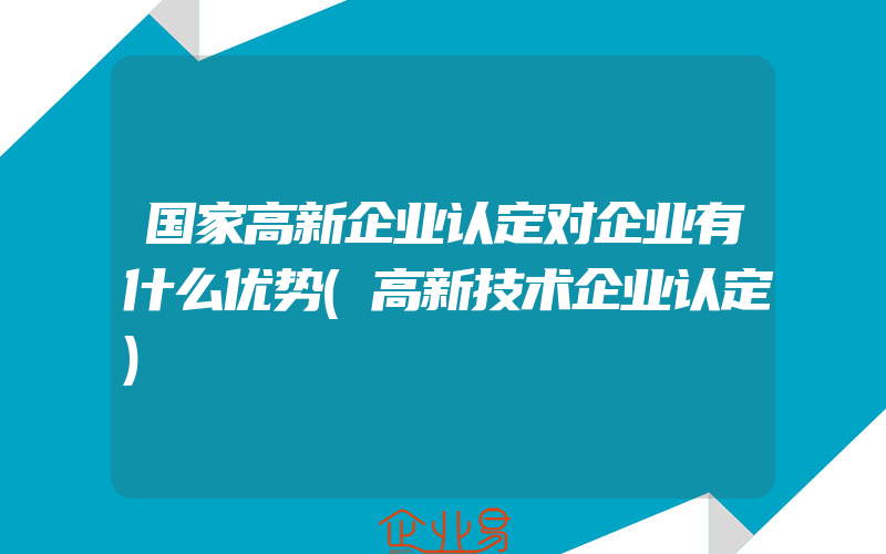 国家高新企业认定对企业有什么优势(高新技术企业认定)