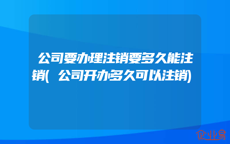 公司要办理注销要多久能注销(公司开办多久可以注销)