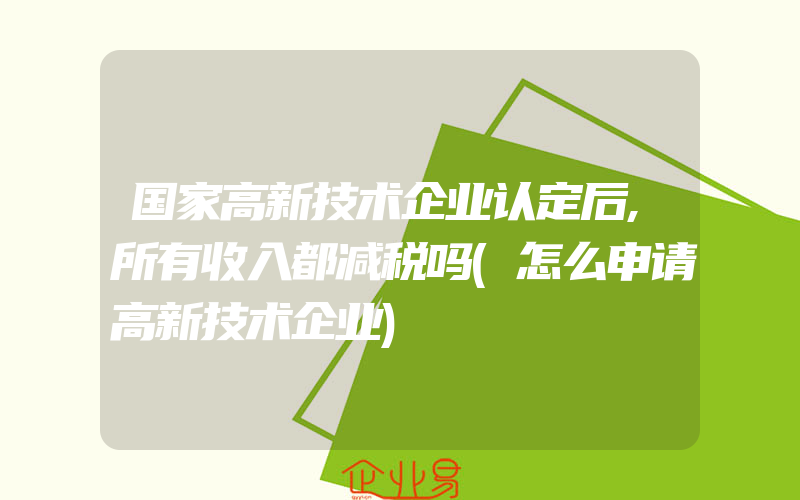 国家高新技术企业认定后,所有收入都减税吗(怎么申请高新技术企业)