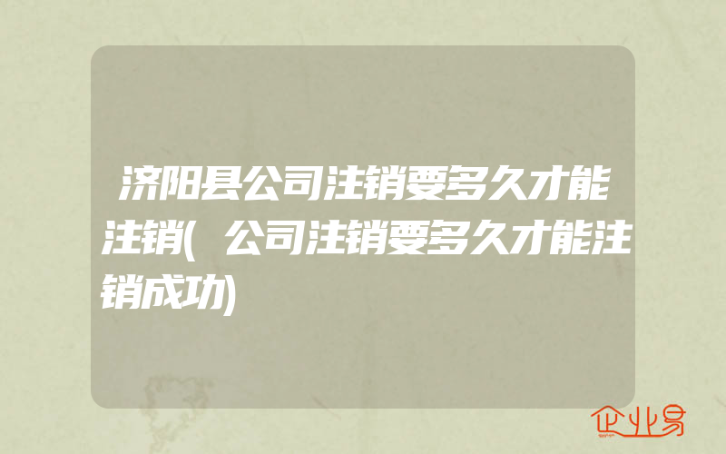 济阳县公司注销要多久才能注销(公司注销要多久才能注销成功)