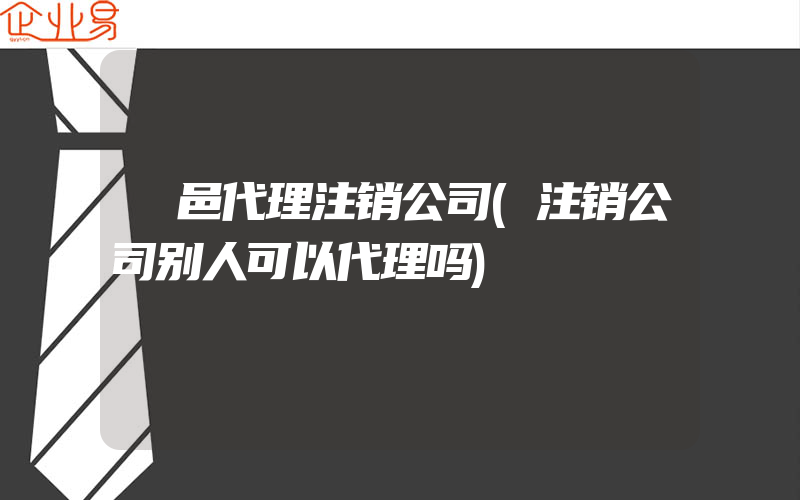 鄠邑代理注销公司(注销公司别人可以代理吗)