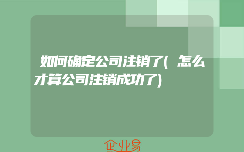 如何确定公司注销了(怎么才算公司注销成功了)