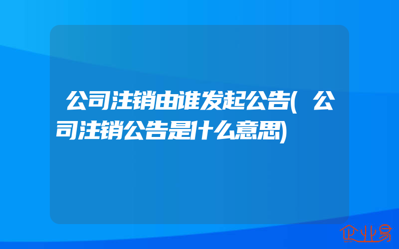 公司注销由谁发起公告(公司注销公告是什么意思)