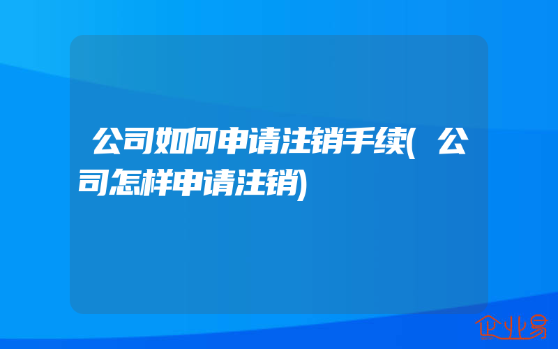 公司如何申请注销手续(公司怎样申请注销)