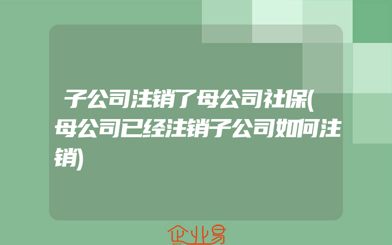 子公司注销了母公司社保(母公司已经注销子公司如何注销)