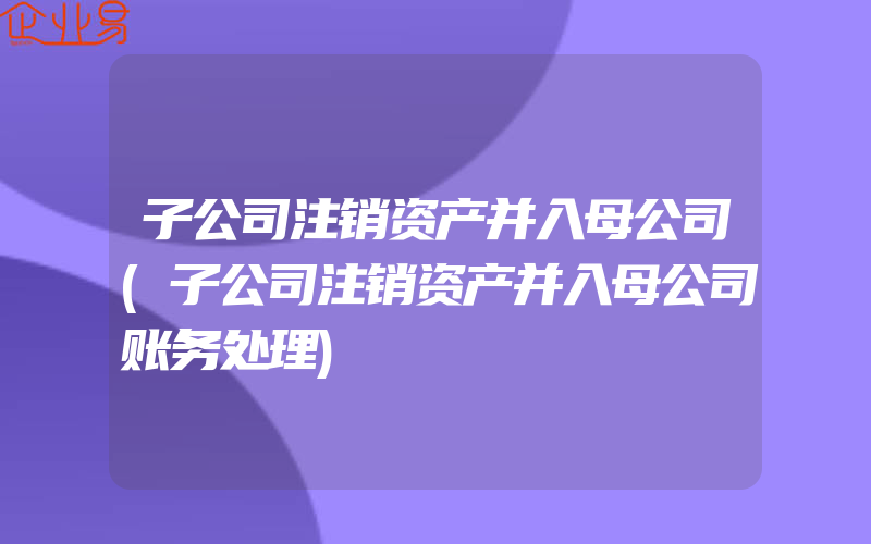 子公司注销资产并入母公司(子公司注销资产并入母公司账务处理)