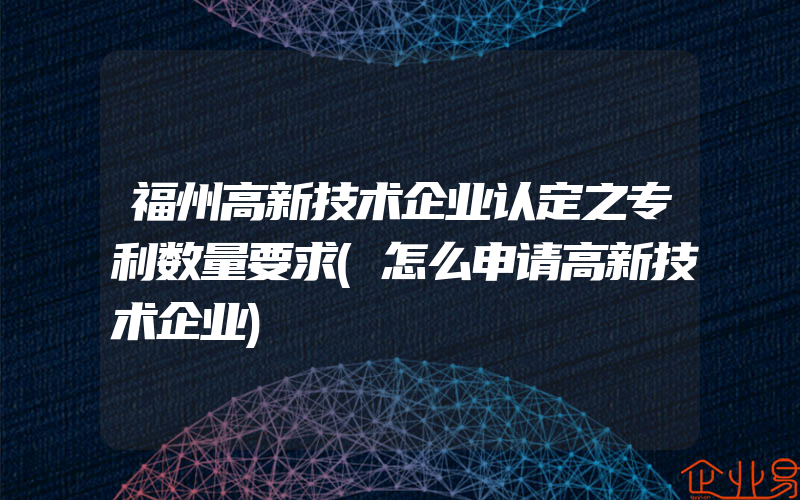 福州高新技术企业认定之专利数量要求(怎么申请高新技术企业)