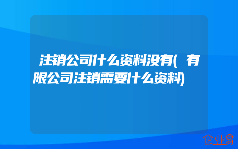 注销公司什么资料没有(有限公司注销需要什么资料)