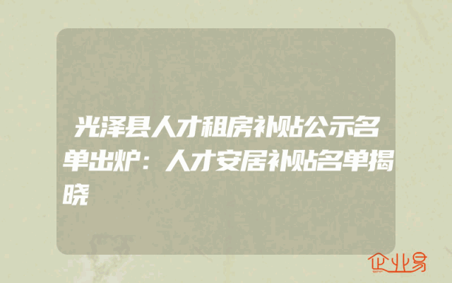 光泽县人才租房补贴公示名单出炉：人才安居补贴名单揭晓