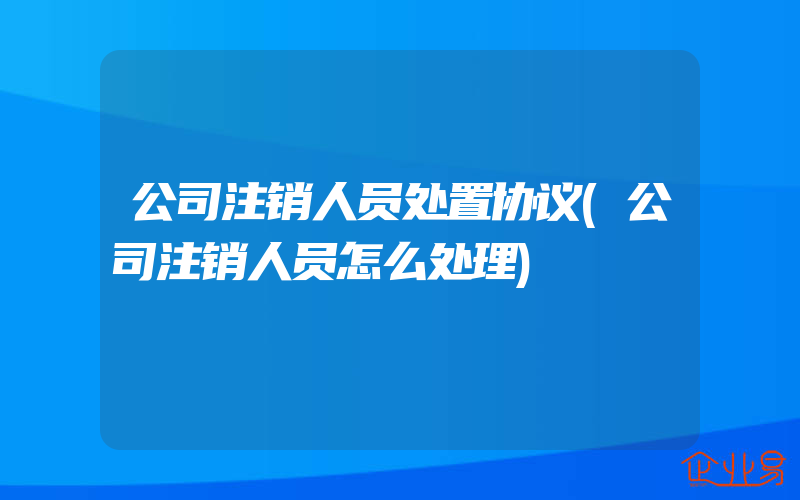 公司注销人员处置协议(公司注销人员怎么处理)