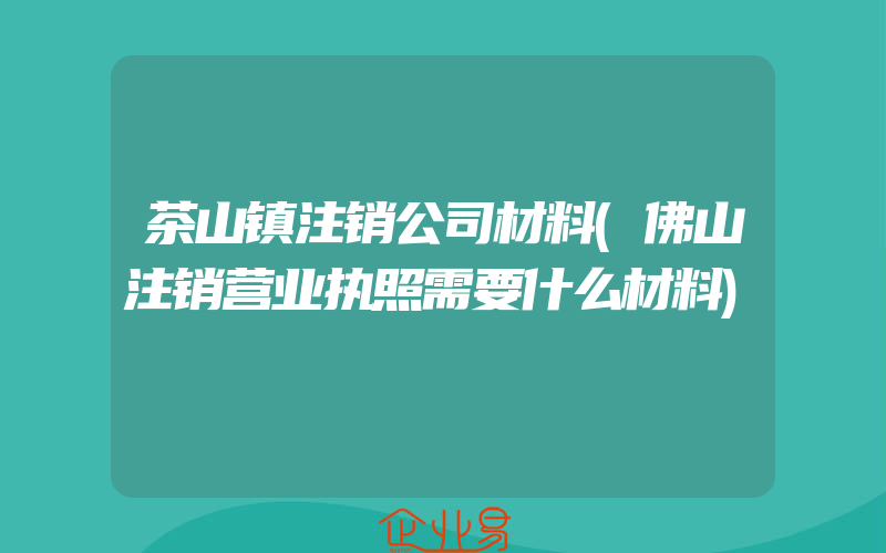 茶山镇注销公司材料(佛山注销营业执照需要什么材料)