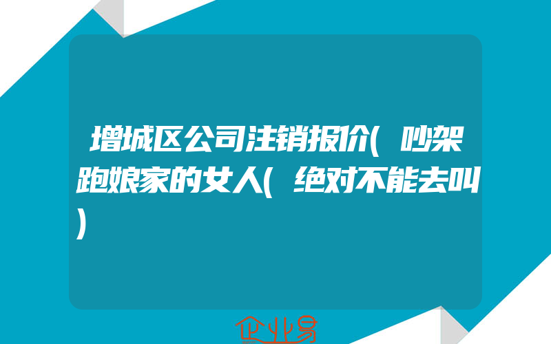 增城区公司注销报价(吵架跑娘家的女人(绝对不能去叫)