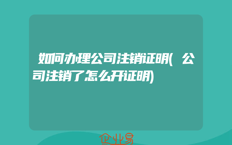 如何办理公司注销证明(公司注销了怎么开证明)