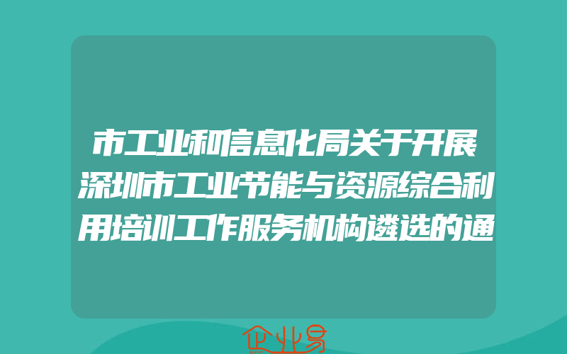 市工业和信息化局关于开展深圳市工业节能与资源综合利用培训工作服务机构遴选的通知(政策介绍)