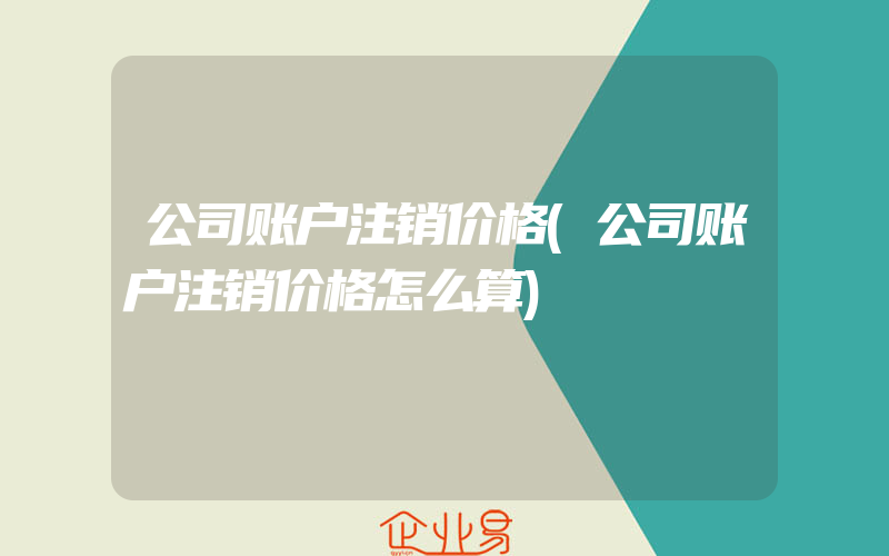 公司账户注销价格(公司账户注销价格怎么算)