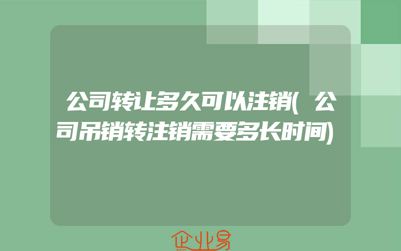 公司转让多久可以注销(公司吊销转注销需要多长时间)