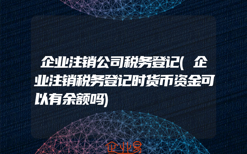 企业注销公司税务登记(企业注销税务登记时货币资金可以有余额吗)