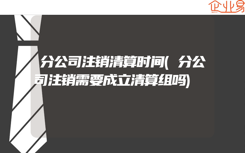 分公司注销清算时间(分公司注销需要成立清算组吗)