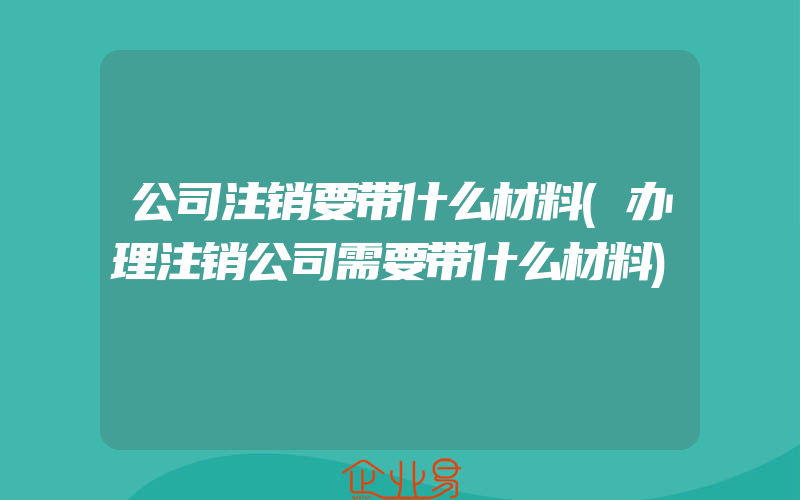 公司注销要带什么材料(办理注销公司需要带什么材料)