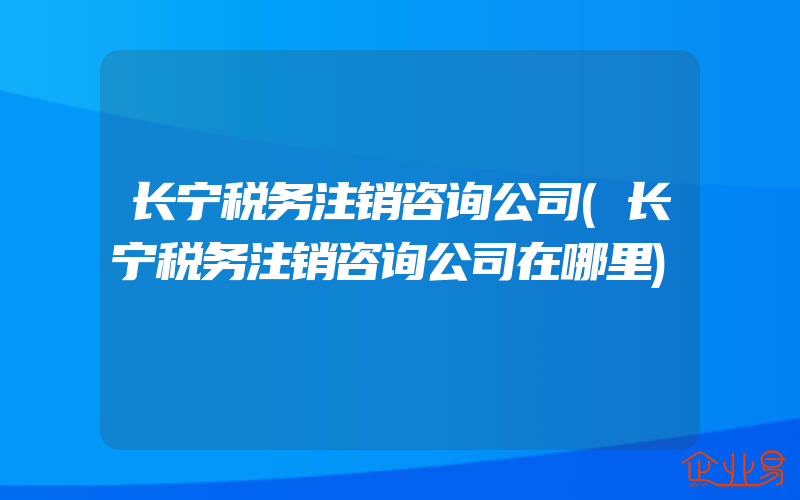 长宁税务注销咨询公司(长宁税务注销咨询公司在哪里)