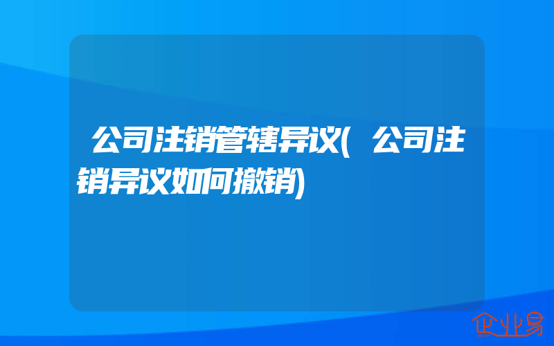 公司注销管辖异议(公司注销异议如何撤销)