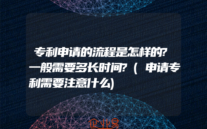 专利申请的流程是怎样的?一般需要多长时间?(申请专利需要注意什么)