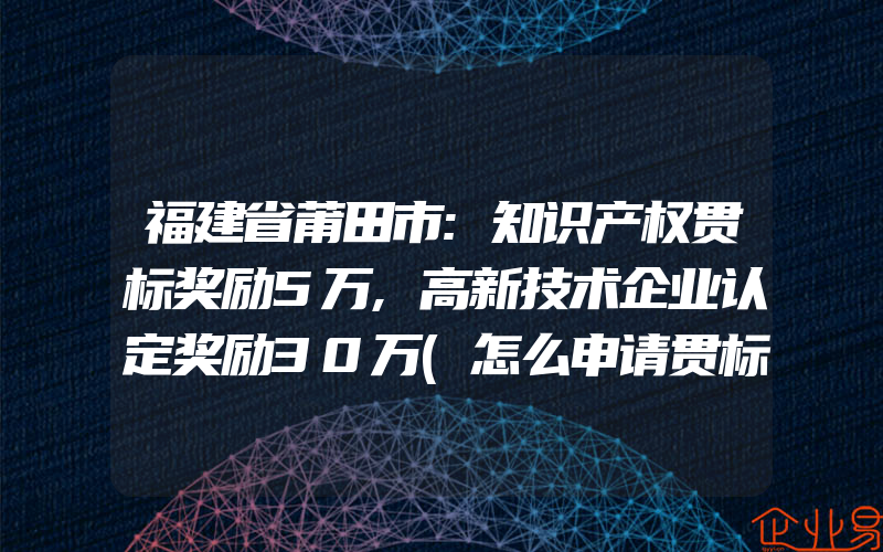 福建省莆田市:知识产权贯标奖励5万,高新技术企业认定奖励30万(怎么申请贯标)