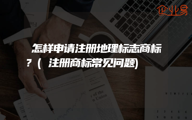 怎样申请注册地理标志商标?(注册商标常见问题)