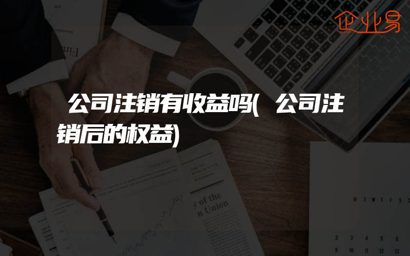 公司注销有收益吗(公司注销后的权益)