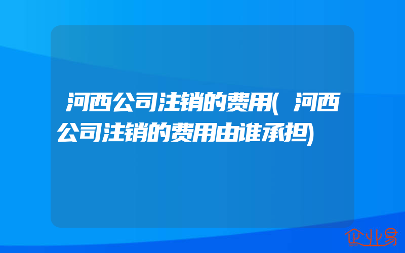 河西公司注销的费用(河西公司注销的费用由谁承担)