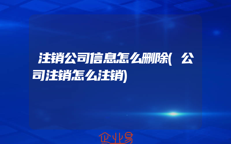 注销公司信息怎么删除(公司注销怎么注销)