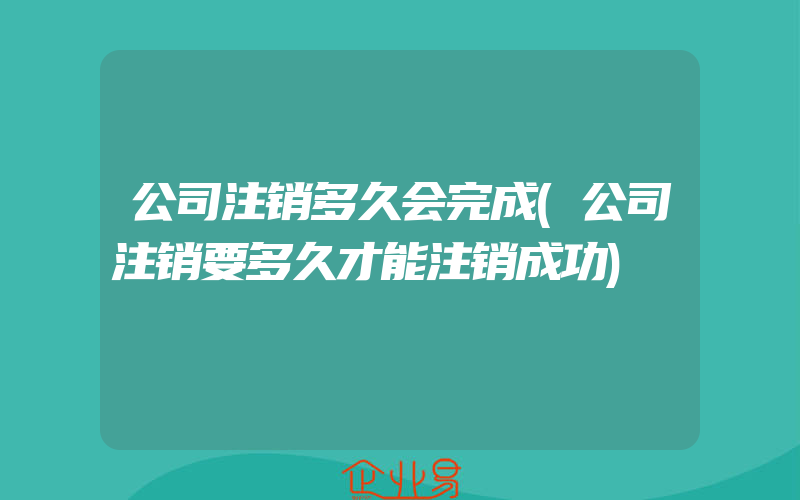 公司注销多久会完成(公司注销要多久才能注销成功)