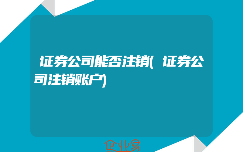 证券公司能否注销(证券公司注销账户)