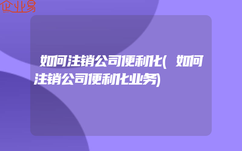 如何注销公司便利化(如何注销公司便利化业务)