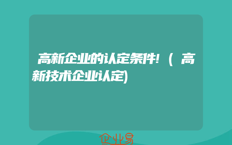 高新企业的认定条件!(高新技术企业认定)