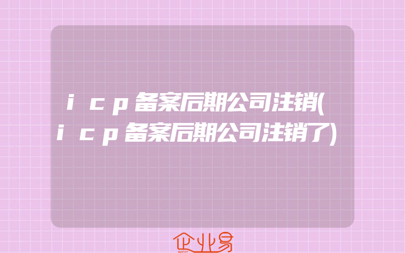 icp备案后期公司注销(icp备案后期公司注销了)