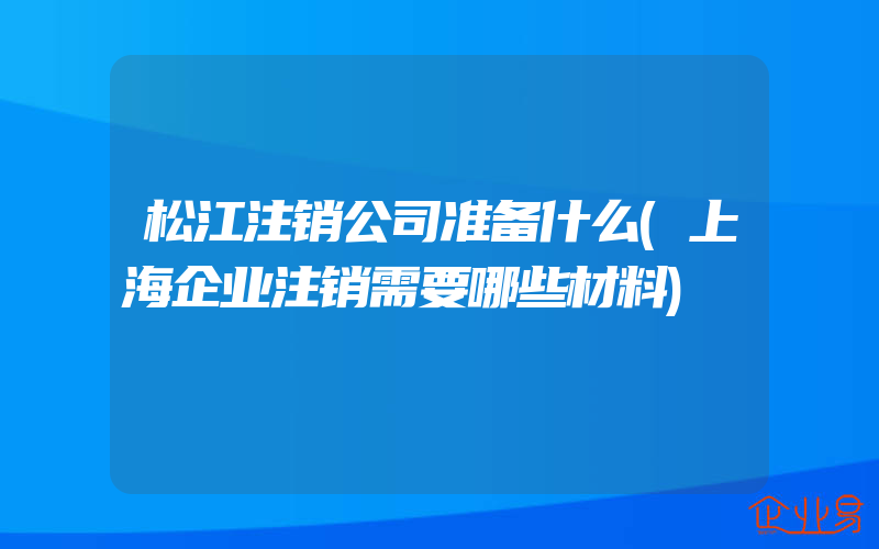 松江注销公司准备什么(上海企业注销需要哪些材料)