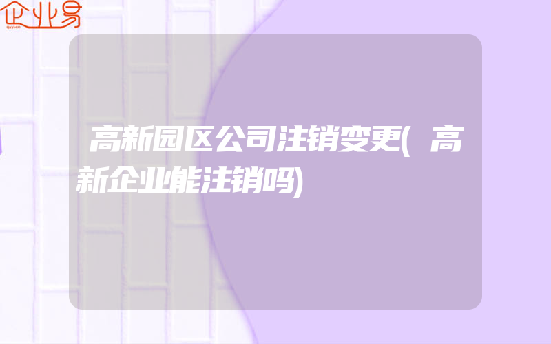 高新园区公司注销变更(高新企业能注销吗)