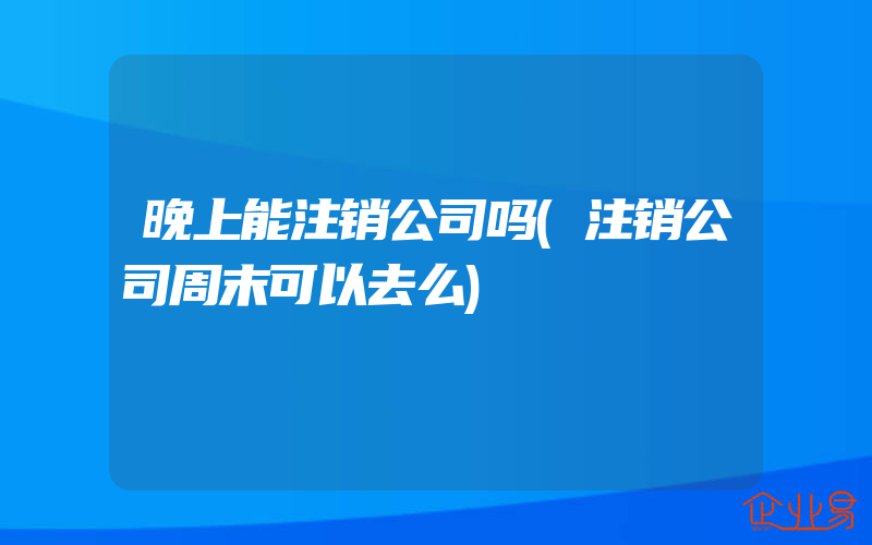 晚上能注销公司吗(注销公司周末可以去么)