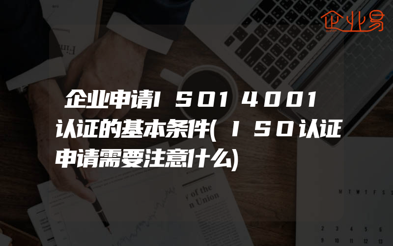 企业申请ISO14001认证的基本条件(ISO认证申请需要注意什么)