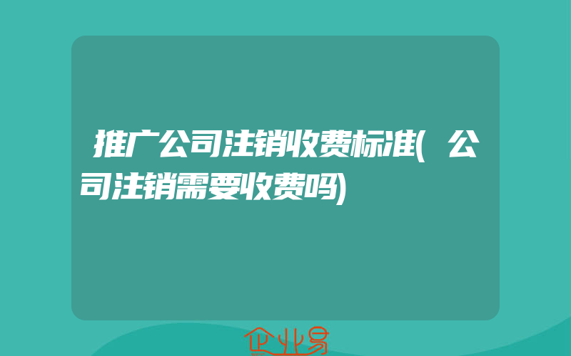 推广公司注销收费标准(公司注销需要收费吗)