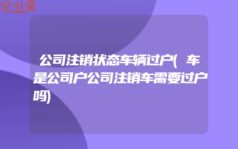 公司注销状态车辆过户(车是公司户公司注销车需要过户吗)