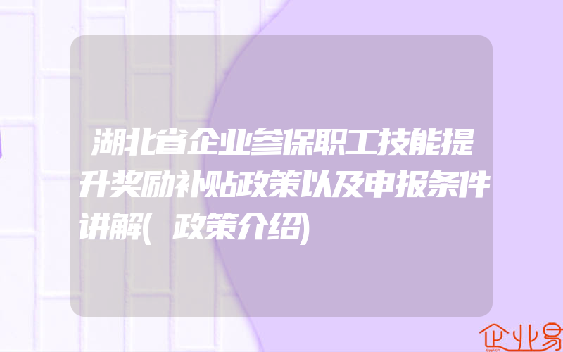 湖北省企业参保职工技能提升奖励补贴政策以及申报条件讲解(政策介绍)