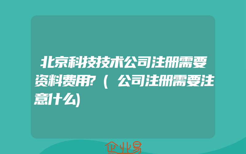 北京科技技术公司注册需要资料费用?(公司注册需要注意什么)