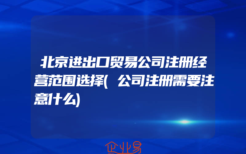 北京进出口贸易公司注册经营范围选择(公司注册需要注意什么)