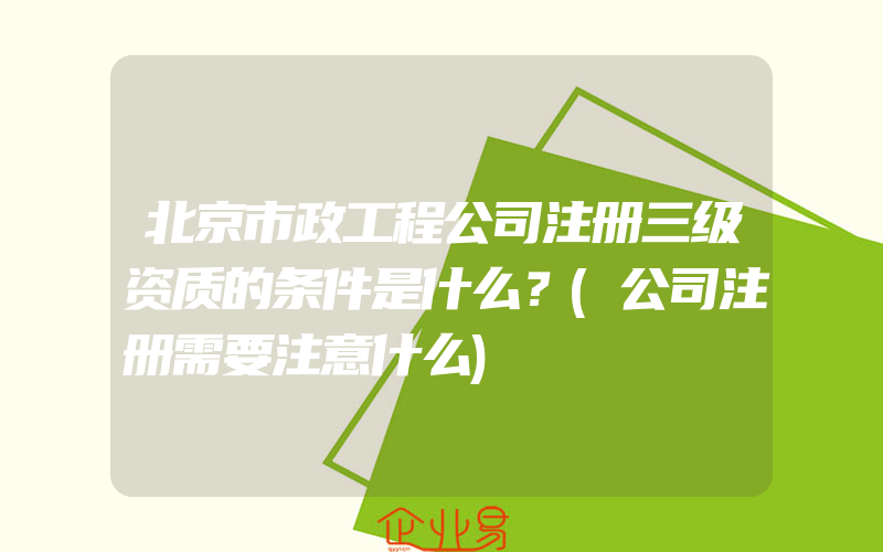 北京市政工程公司注册三级资质的条件是什么？(公司注册需要注意什么)