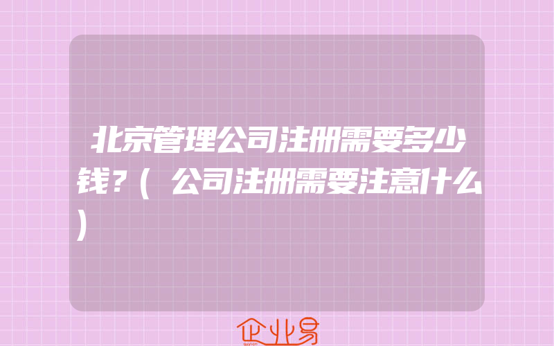 北京管理公司注册需要多少钱？(公司注册需要注意什么)